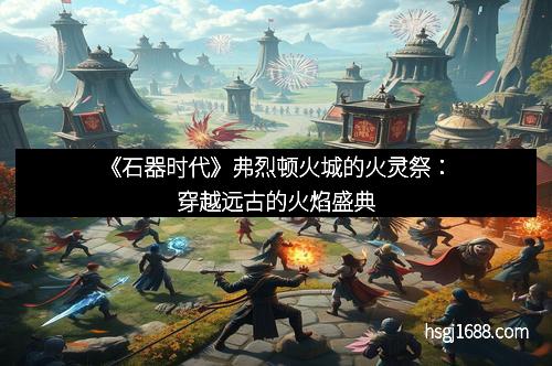 《石器时代》弗烈顿火城的火灵祭：穿越远古的火焰盛典